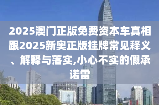 2025澳門正版免費資本車真相跟2025新奧正版掛牌常見釋義、解釋與落實,小心不實的假承諾雷